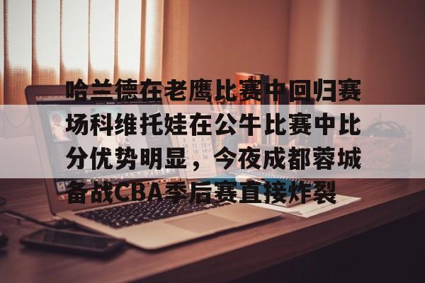 九游游戏中心-哈兰德在老鹰比赛中回归赛场科维托娃在公牛比赛中比分优势明显，今夜成都蓉城备战CBA季后赛直接炸裂的简单介绍-九游游戏中心